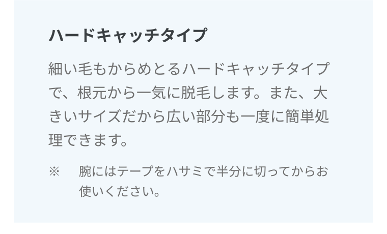 ハードキャッチタイプ 細い毛もからめとるハードキャッチタイプで、根元から一気に脱毛します。また、大きいサイズだから広い部分も一度に簡単処理できます。