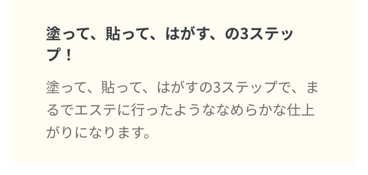 塗って、貼って、はがす、の3ステップ! 塗って、貼って、はがすの3ステップで、まるでエステに行ったようななめらかな仕上がりになります。