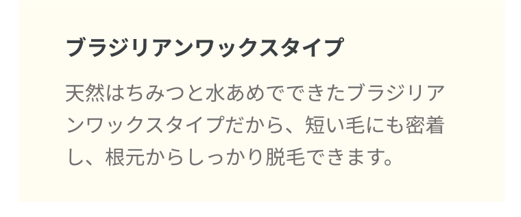 ブラジリアンワックスタイプ 天然はちみつと水あめでできたブラジリアンワックスタイプだから、 短い毛にも密着し、根元からしっかり脱毛できます。