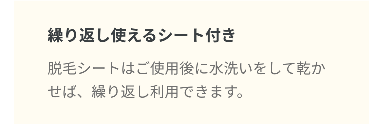 繰り返し使えるシート付き 脱毛シートはご使用後に水洗いをして乾かせば、繰り返し利用できます。