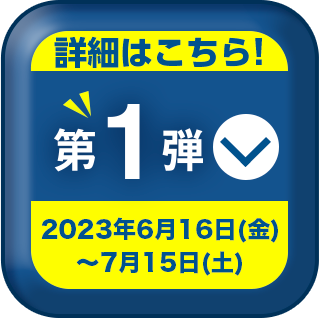 詳細はこちら! 第1弾 2023年6月16日 (金) ~ 7月15日 (土)