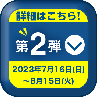 詳細はこちら! 第2弾 2023年7月16日 (日) ~ 8月15日 (火)