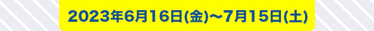 2023年6月16日 (金) ~ 7月15日 (土)