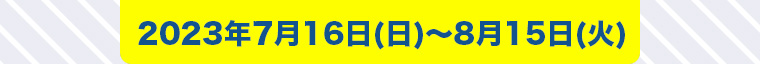 2023年7月16日 (日) ~ 8月15日 (火)
