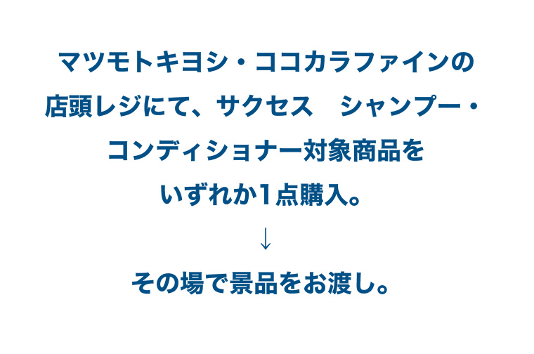 マツモトキヨシ ココカラファインの店頭レジにて、 サクセス シャンプー・コンディショナー対象商品をいずれか1点購入。