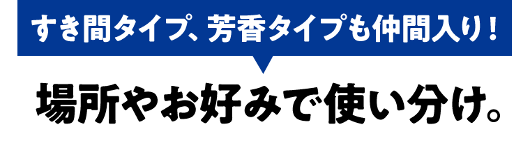 すき間タイプ、芳香タイプも仲間入り！場所や好みで使い分け。