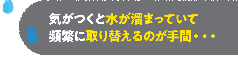 気がつくと水が溜まっていて頻繁に取り換えるのが手間…