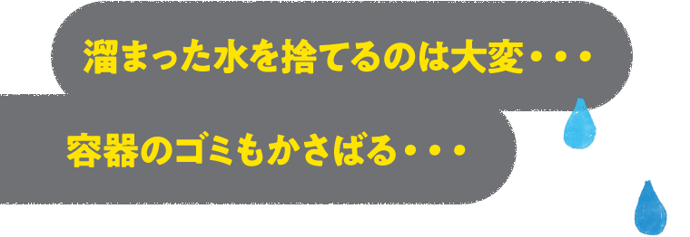 溜まった水を捨てるのは大変…容器のゴミもかさばる…