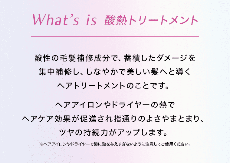 What is 酸熱トリートメント 酸性の毛髪補修成分で、蓄積したダメージを集中補修し、しなやかで美しい髪へと導くヘアトリートメントのことです。 ヘアアイロンやドライヤーの熱でヘアケア効果が促進され指通りのよさやまとまり、ツヤの持続力がアップします。 ※ヘアアイロンやドライヤーで髪に熱を与えすぎないように注意してご使用ください。