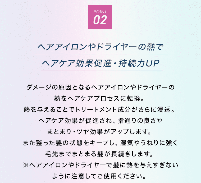 POINT02 ヘアアイロンやドライヤーの熱でヘアケア効果促進・持続力UP ダメージの原因となるヘアアイロンやドライヤーの熱をヘアケアプロセスに転換。熱を与えることでトリートメント成分がさらに浸透。ヘアケア効果が促進され、指通りの良さやまとまり・ツヤ効果がアップします。また整った髪の状態をキープし、湿気やうねりに強く毛先までまとまる髪が長続きします。※ヘアアイロンやドライヤーで髪に熱を与えすぎないように注意してご使用ください。