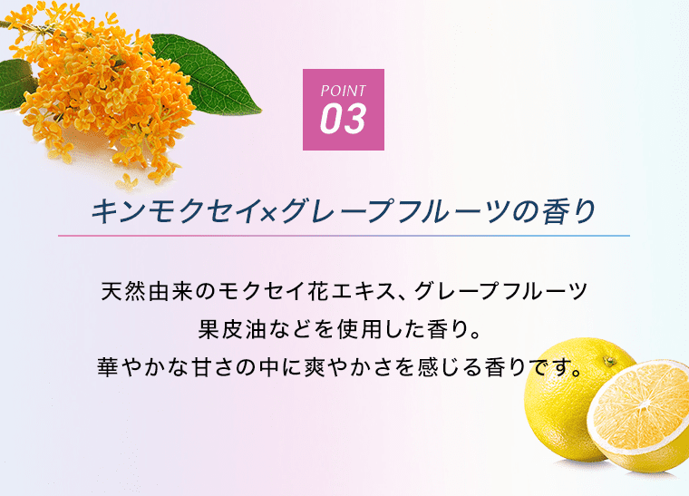 POINT03 キンモクセイ×グレープフルーツの香り 天然由来のモクセイ花エキス、グレープフルーツ果皮油などを使用した香り。華やかな甘さの中に爽やかさを感じる香りです。