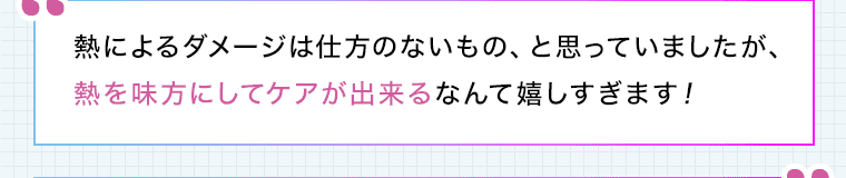 熱によるダメージは仕方のないもの、と思っていましたが、熱を味方にしてケアが出来るなんて嬉しすぎます!