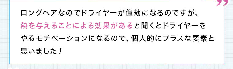 ロングヘアなのでドライヤーが億劫になるのですが、熱を与えることによる効果があると聞くとドライヤーをやるモチベーションになるので、個人的にプラスな要素と思いました!