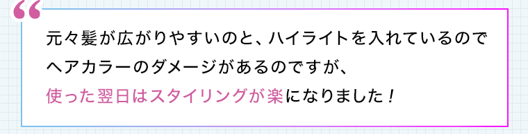 元々髪が広がりやすいのと、ハイライトを入れているのでヘアカラーのダメージがあるのですが、使った翌日はスタイリングが楽になりました!