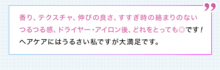 香り、テクスチャ、伸びの良さ、すすぎ時の絡まりのないつるつる感、ドライヤー・アイロン後、どれをとっても◎です!ヘアケアにはうるさい私ですが大満足です。