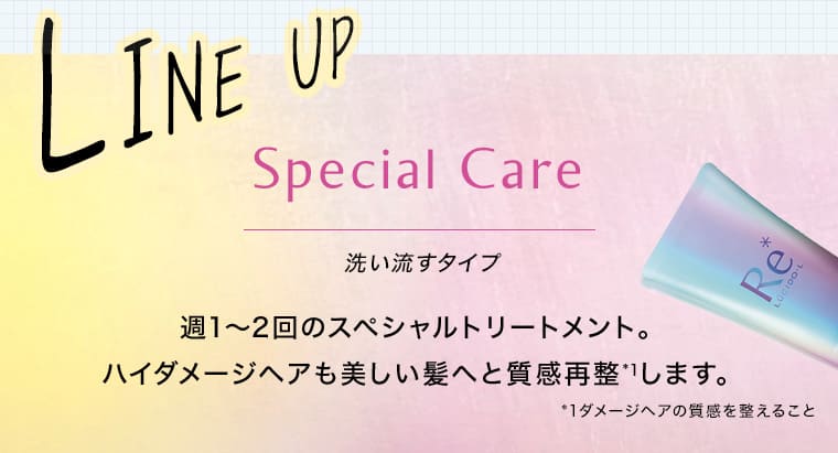 LINE UP Special Care 洗い流すタイプ 週1〜2回スペシャルトリートメント。ハイダメージヘアも美しい髪へと質感再整※1します。 ※1ダメージヘアの質感を整えること