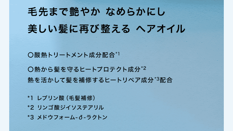 毛先まで艶やかなめらかにし美しい髪に再び整えるヘアオイル ○酸熱トリートメント成分配合※1 	○熱から髪を守るヒートプロテクト成分※2 熱を活かして髪を補修するヒートリペア成分※3配合 ※1レブリン酸(毛髪補修) ※2リンゴ酸ジイソステアリル ※3メドウフォーム-δ-ラクトン
