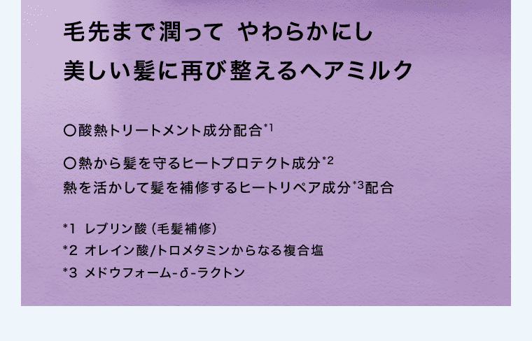 毛先まで潤ってやわらかにし美しい髪に再び整えるヘアミルク ○酸熱トリートメント成分配合※1 	○熱から髪を守るヒートプロテクト成分※2 熱を活かして髪を補修するヒートリペア成分※3配合 ※1レブリン酸(毛髪補修) ※2オレイン酸/トロメタミンからなる複合塩 ※3メドウフォーム-δ-ラクトン