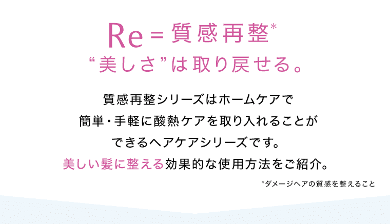 Re=質感再整※ “美しさ”は取り戻せる。 質感再整シリーズはホームケアで簡単・手軽に酸熱ケアを取り入れることができるヘアケアシリーズです。美しい髪に整える効果的な使用方法をご紹介。 ※ダメージヘアの質感を整えること