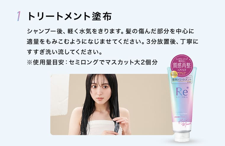 1 トリートメント塗布 シャンプー後、軽く水気をきります。髪の傷んだ部分を中心に適量をもみこむようになじませてください。3分放置後、丁寧にすすぎ洗い流してください。※使用量目安：セミロングでマスカット大2個分