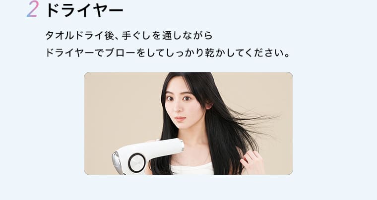 2 ドライヤー タオルドライ後、手ぐしを通しながらドライヤーでブローをしてしっかり乾かしてください。