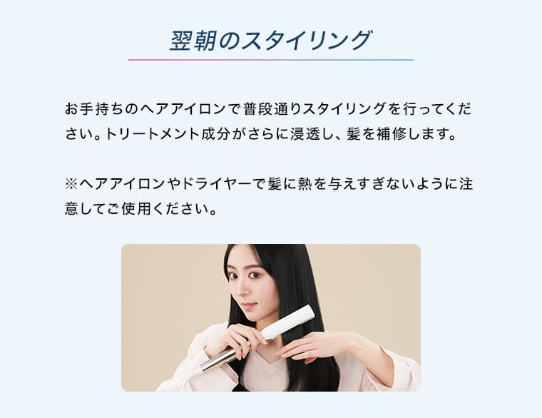 翌朝のスタイリング お手持ちのヘアアイロンで普段通りスタイリングを行ってください。トリートメント成分がさらに浸透し、髪を補修します。 ※ヘアアイロンやドライヤーで髪に熱を与えすぎないように注意してご使用ください。