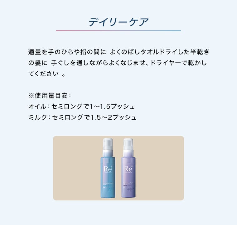 デイリーケア 適量を手のひらや指の間によくのばしタオルドライした半乾きの髪に手ぐしを通しながらよくなじませ、ドライヤーで乾かしてください。 ※使用量目安：オイル：セミロングで1〜1.5プッシュ ミルク：セミロングで1.5〜2プッシュ