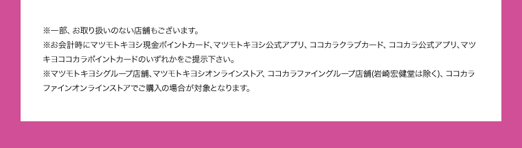 ※一部、お取り扱いのない店舗もございます。 ※お会計時にマツモトキヨシ現金ポイントカード、マツモトキヨシ公式アプリ、ココカラクラブカード、ココカラ公式アプリ、マツキヨココカラポイントカードのいずれかをご提示下さい。 ※マツモトキヨシグループ店舗、マツモトキヨシオンラインストア、ココカラファイングループ店舗(岩崎宏健堂は除く)、ココカラファインオンラインストアでご購入の場合が対象となります。