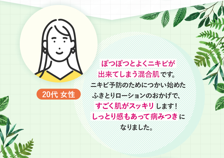20代 女性：ぽつぽつとよくニキビが出来てしまう混合肌です。ニキビ予防のためにつかい始めたふきとりローションのおかげで、すごく肌がスッキリします！しっとり感もあって病みつきになりました。