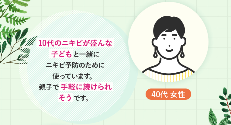 40代 女性：10代のニキビが盛んな子どもと一緒にニキビ予防のために使っています。親子で手軽に続けられそうです。