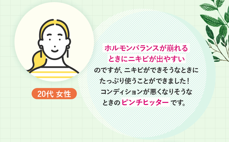 20代 女性：ホルモンバランスが崩れるときにニキビが出やすいのですが、ニキビができそうなときにたっぷり使うことができました！コンディションが悪くなりそうなときのピンチヒッターです。