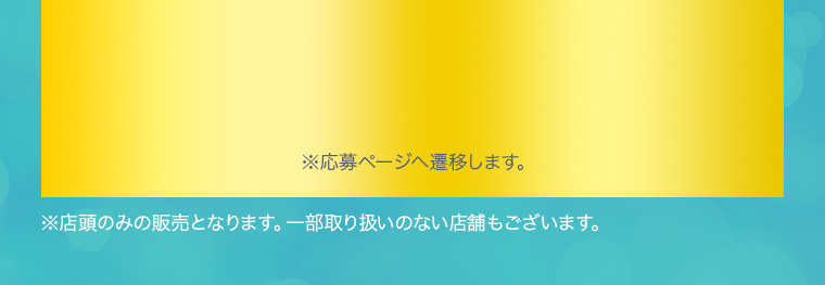 ※応募ページへ遷移します。※店頭のみの販売となります。一部取り扱いのない店舗もございます。