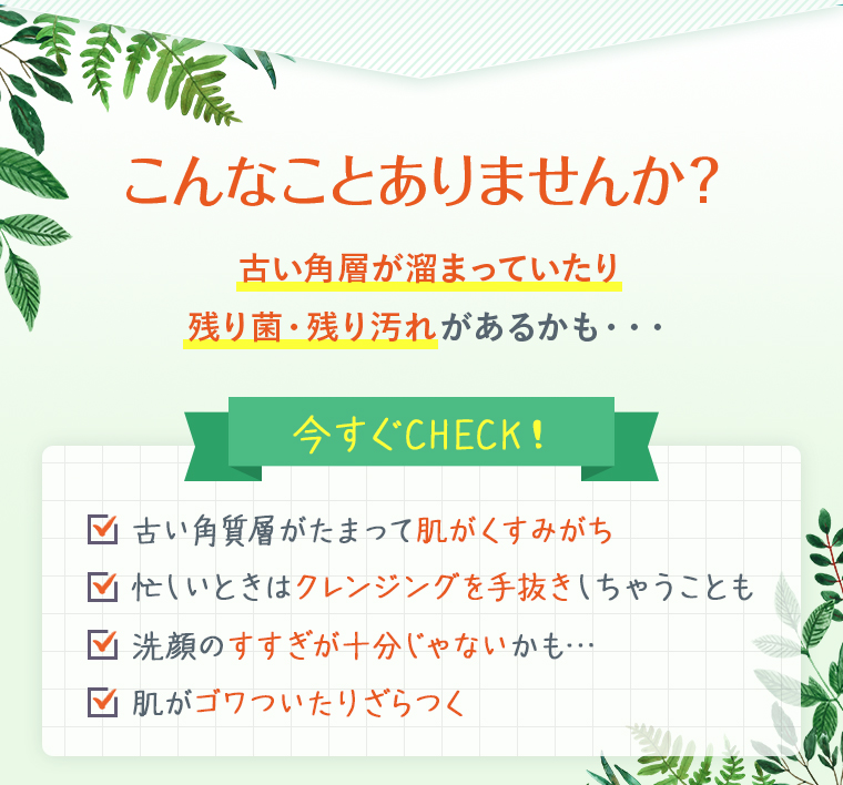 こんなことありませんか？古い角層が溜まっていたり残り菌・残り汚れがあるかも・・・今すぐCHECK！古い角質層がたまって肌がくすみがち。忙しいときはクレンジングを手抜きしちゃうことも。洗顔のすすぎが十分じゃないかも…。肌がゴワついたりざらつく。