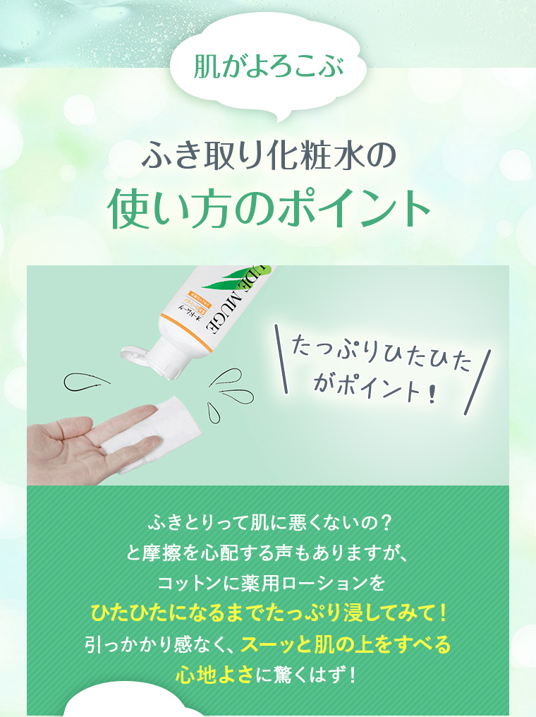 肌がよろこぶ ふき取り化粧水の使い方のポイント：たっぷりひたひたがポイント！ふきとりって肌に悪くないの？と摩擦を心配する声もありますが、コットンに薬用ローションをひたひたになるまでたっぷり浸してみて！引っかかり感なく、スーッと肌の上をすべる心地よさに驚くはず！