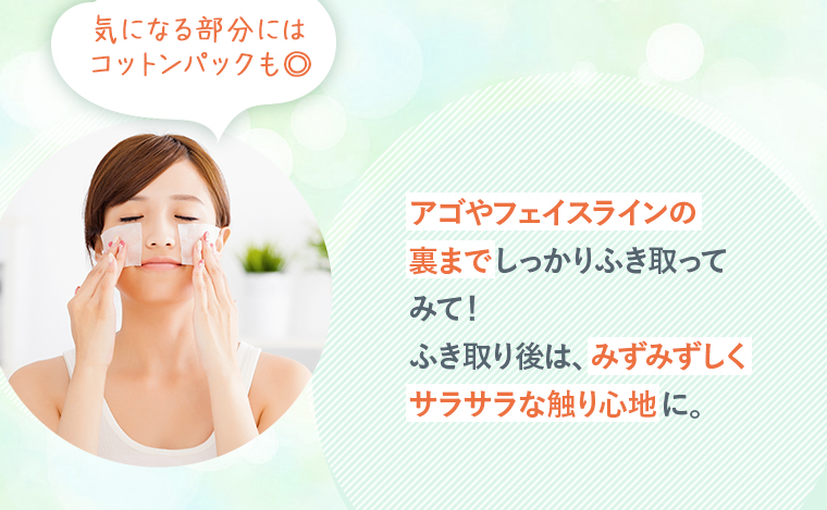 アゴやフェイスラインの裏までしっかりふき取ってみて！ふき取り後は、みずみずしくサラサラな触り心地に。気になる部分にはコットンパックも◎