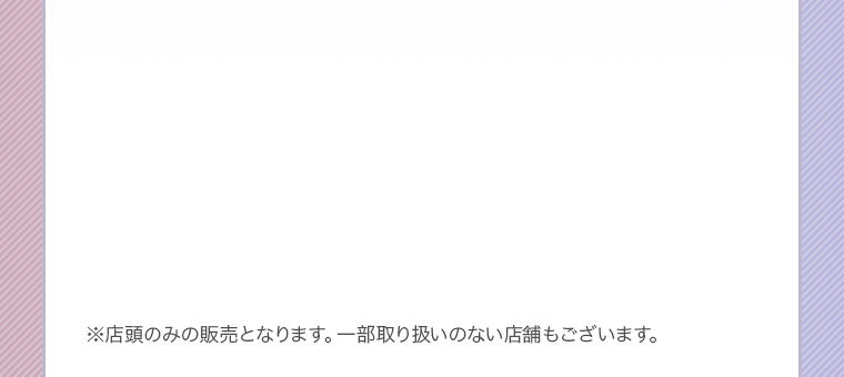 ※店頭のみの販売となります。一部取り扱いのない店舗もございます。