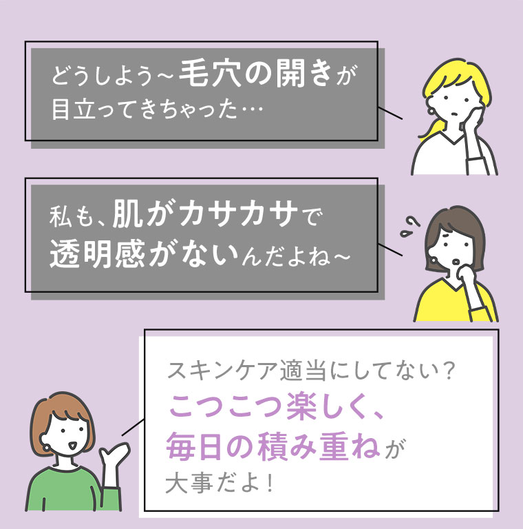 どうしよう～毛穴の開きが目立ってきちゃった…　私も、肌がカサカサで透明感がないんだよね～　スキンケア適当にしてない？こつこつ楽しく、毎日の積み重ねが大事だよ！
