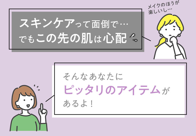 スキンケアって面倒で…でもこの先の肌は心配　そんなあなたにピッタリのアイテムがあるよ！