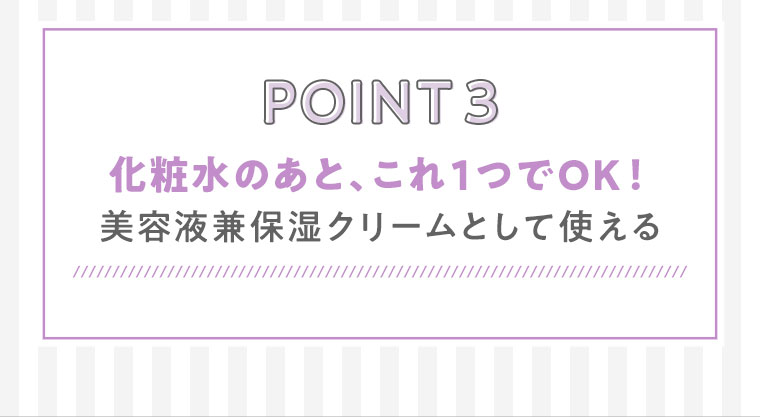 POINT3　化粧水のあと、これ1つでOK！美容液兼保湿クリームとして使える