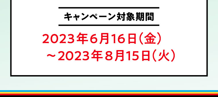 キャンペーン対象期間　2023年6月16日（金）～2023年8月15日（火）