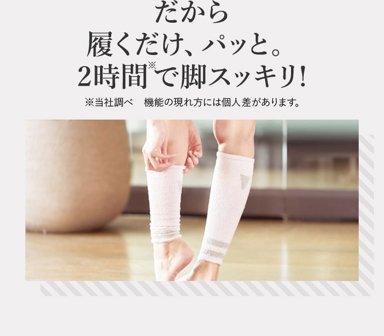 だから 履くだけ、パッと。 2時間で脚スッキリ！※当社調べ機能の現れ方には個人差があります。