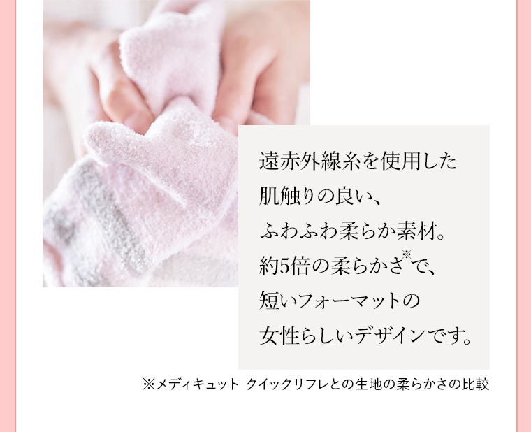 遠赤外線糸を使用した肌触りの良い、ふわふわ柔らか素材。約5倍の柔らかさ※2で、短いフォーマットの女性らしいデザインです。 ※メディキュット クイックリフレとの生地の柔らかさの比較