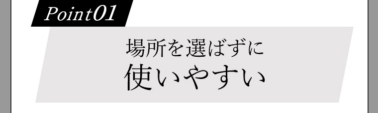Point01 場所を選ばずに使いやすい