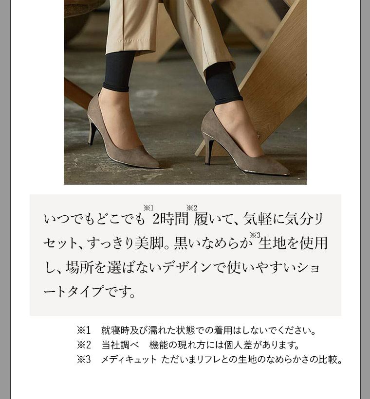 いつでもどこでも※1 2時間※2 履いて、気軽に気分リセット、すっきり美脚。黒いなめらか※3 生地を使用し、場所を選ばないデザインで使いやすいショートタイプです。※1就寝時及び濡れた状態での着用はしないでください。※2当社調べ機能の現れ方には個人差があります。※3メディキュット ただいまリフレとの生地のなめらかさの比較。