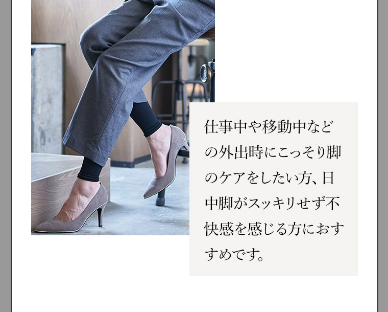 仕事中や移動中などの外出時にこっそり脚のケアをしたい方、日中脚がスッキリせず不快感を感じる方におすすめです。
