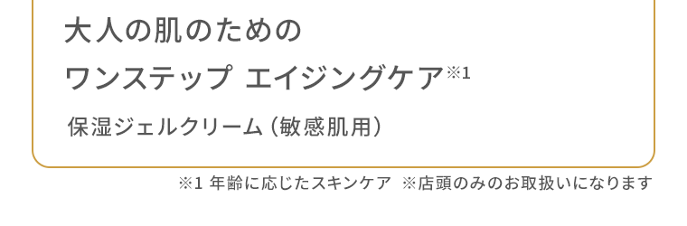 大人の肌のためのワンステップ エイジングケア※　保湿ジェルクリーム（敏感肌用）※1 年齢に応じたスキンケア　※店頭のみのお取扱いになります