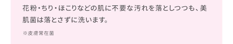 花粉・ちり・ほこりなどの肌に不要な汚れを落としつつも、美肌菌は落とさずに洗います。※皮膚常在菌