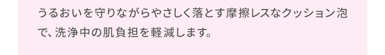 うるおいを守りながらやさしく落とす摩擦レスなクッション泡で、洗浄中の肌負担を軽減します。