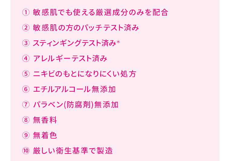 ① 敏感肌でも使える厳選成分のみを配合　② 敏感肌の方のパッチテスト済み　③ スティンギングテスト済み＊　④ アレルギーテスト済み　⑤ ニキビのもとになりにくい処方　⑥ エチルアルコール無添加　⑦ パラベン(防腐剤)無添加　⑧ 無香料　⑨ 無着色　⑩ 厳しい衛生基準で製造