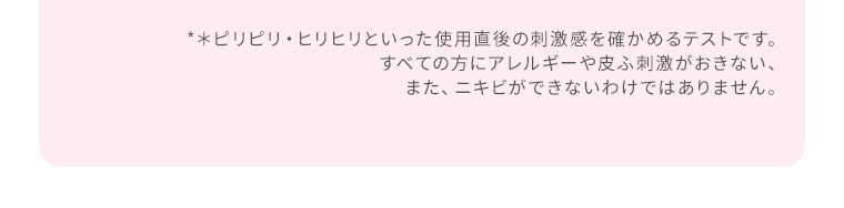 *＊ピリピリ・ヒリヒリといった使用直後の刺激感を確かめるテストです。すべての方にアレルギーや皮ふ刺激がおきない、また、ニキビができないわけではありません。